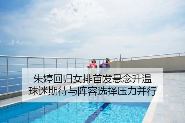 朱婷回归女排首发悬念升温 球迷期待与阵容选择压力并行
